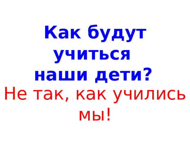 Как будут учиться  наши дети?  Не так, как учились мы! 