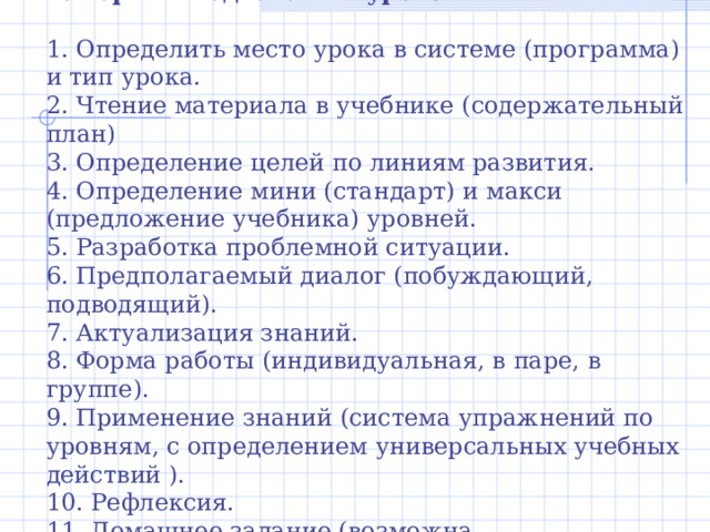 Алгоритм подготовки урока 1. Определить место урока в системе (программа) и тип урока. 2. Чтение материала в учебнике (содержательный план) 3. Определение целей по линиям развития. 4. Определение мини (стандарт) и макси (предложение учебника) уровней. 5. Разработка проблемной ситуации. 6. Предполагаемый диалог (побуждающий, подводящий). 7. Актуализация знаний. 8. Форма работы (индивидуальная, в паре, в группе). 9. Применение знаний (система упражнений по уровням, с определением универсальных учебных действий ). 10. Рефлексия. 11. Домашнее задание (возможна дифференциация) 