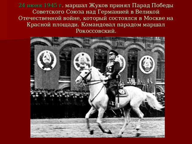 24 июня 1945 г . маршал Жуков принял Парад Победы Советского Союза над Германией в Великой Отечественной войне, который состоялся в Москве на Красной площади. Командовал парадом маршал Рокоссовский. 