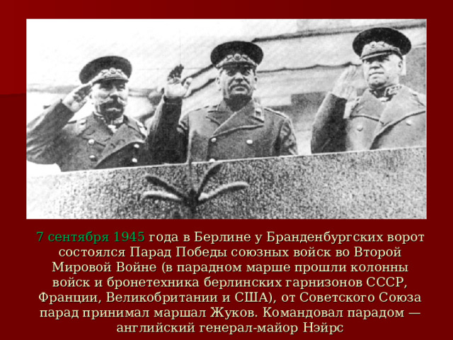 7 сентября 1945 года в Берлине у Бранденбургских ворот состоялся Парад Победы союзных войск во Второй Мировой Войне (в парадном марше прошли колонны войск и бронетехника берлинских гарнизонов СССР, Франции, Великобритании и США), от Советского Союза парад принимал маршал Жуков. Командовал парадом — английский генерал-майор Нэйрс 