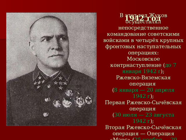 1942 год    В этот год Жуков осуществлял непосредственное командование советскими войсками в четырёх крупных фронтовых наступательных операциях:  Московское контрнаступление ( до 7 января 1942 г );  Ржевско-Вяземская операция  ( 8 января — 20 апреля 1942 г );  Первая Ржевско-Сычёвская операция  ( 30 июля — 23 августа 1942 г );  Вторая Ржевско-Сычёвская операция — Операция «Марс» ( 25 ноября — 20 декабря 1942 г )   