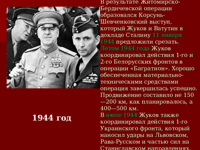 В результате Житомирско-Бердичевской операции образовался Корсунь-Шевченковский выступ, который Жуков и Ватутин в докладе Сталину 11 января 1944 предложили срезать.  Летом 1944 года Жуков координировал действия 1-го и 2-го Белорусских фронтов в операции «Багратион». Хорошо обеспеченная материально-техническими средствами операция завершилась успешно. Продвижение составило не 150—200 км, как планировалось, а 400—500 км.  В июле 1944 Жуков также координировал действия 1-го Украинского фронта, который наносил удары на Львовском, Рава-Русском и частью сил на Станиславском направлениях. 1944 год 