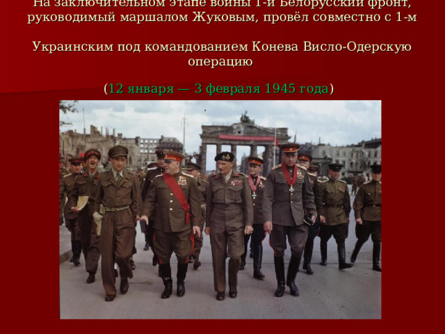 На заключительном этапе войны 1-й Белорусский фронт, руководимый маршалом Жуковым, провёл совместно с 1-м  Украинским под командованием Конева Висло-Одерскую операцию  ( 12 января — 3 февраля 1945 года )  