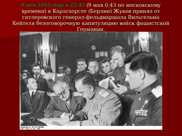 8 мая 1945 года в 22:43 (9 мая 0:43 по московскому времени) в Карлсхорсте (Берлин) Жуков принял от гитлеровского генерал-фельдмаршала Вильгельма Кейтеля безоговорочную капитуляцию войск фашистской Германии. 