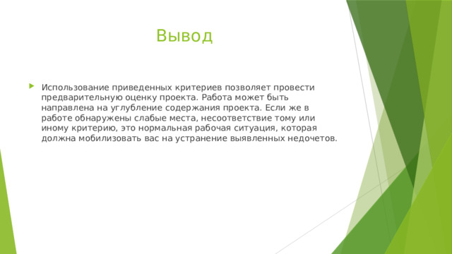 Вывод Использование приведенных критериев позволяет провести предварительную оценку проекта. Работа может быть направлена на углубление содержания проекта. Если же в работе обнаружены слабые места, несоответствие тому или иному критерию, это нормальная рабочая ситуация, которая должна мобилизовать вас на устранение выявленных недочетов. 