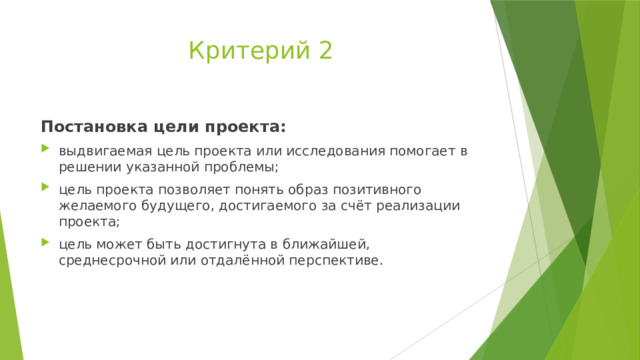 Критерий 2 Постановка цели проекта: выдвигаемая цель проекта или исследования помогает в решении указанной проблемы; цель проекта позволяет понять образ позитивного желаемого будущего, достигаемого за счёт реализации проекта; цель может быть достигнута в ближайшей, среднесрочной или отдалённой перспективе. 