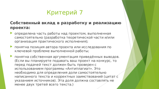 Критерий 7 Собственный вклад в разработку и реализацию проекта: определена часть работы над проектом, выполненная самостоятельно (разработка теоретической части и/или организация практического исполнения); понятна позиция автора проекта или исследования по ключевой проблеме выполненной работы; понятна собственная аргументация приведённых выводов. (Если вы планируете подавать ваш проект на конкурс, то перед подачей текст должен быть проверен с использованием программы «Антиплагиат». Это необходимо для определения доли самостоятельно написанного текста и корректных заимствований (цитат с указанием источников). Эта доля должна составлять не менее двух третей всего текста.) 