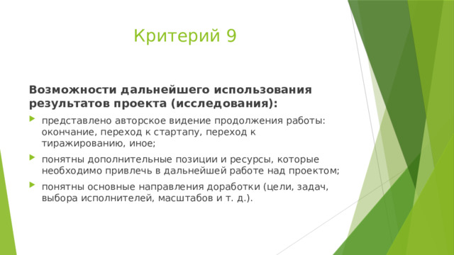 Критерий 9 Возможности дальнейшего использования результатов проекта (исследования): представлено авторское видение продолжения работы: окончание, переход к стартапу, переход к тиражированию, иное; понятны дополнительные позиции и ресурсы, которые необходимо привлечь в дальнейшей работе над проектом; понятны основные направления доработки (цели, задач, выбора исполнителей, масштабов и т. д.). 