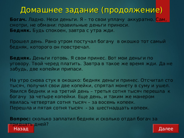 Домашнее задание (продолжение) Богач. Ладно. Неси деньги. Я – то свои уплачу аккуратно. Сам, смотри, не обмани: правильные деньги приноси. Бедняк. Будь спокоен, завтра с утра жди.   Прошел день. Рано утром постучал богачу в окошко тот самый бедняк, которого он повстречал.   Бедняк. Деньги готовь. Я свои принес. Вот мои деньги по уговору. Твой черед платить. Завтра в такое же время жди. Да не забудь, две копейки припаси.   На утро снова стук в окошко: бедняк деньги принес. Отсчитал сто тысяч, получил свои две копейки, спрятал монету в суму и ушел. Явился бедняк и на третий день – третья сотня тысяч перешла к богачу за четыре копейки. Еще день, и таким же манером явилась четвертая сотня тысяч – за восемь копеек. Перешла и пятая сотня тысяч - за шестнадцать копеек.   Вопрос: сколько заплатил бедняк и сколько отдал богач за тридцать дней? Назад Далее 
