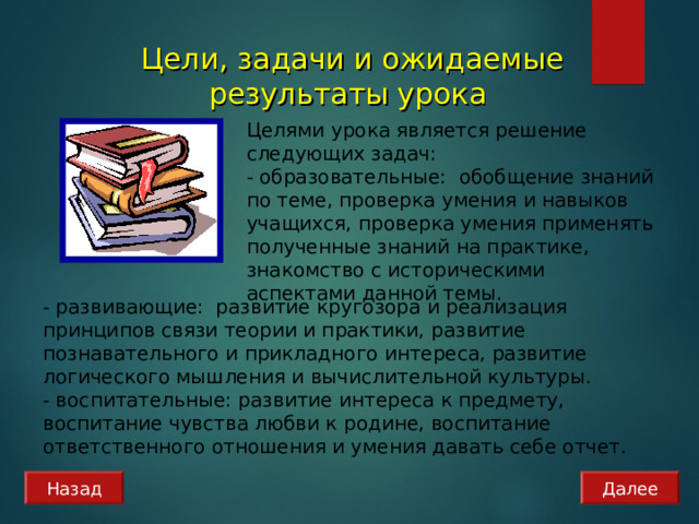 Цели, задачи и ожидаемые результаты урока Целями урока является решение следующих задач: - образовательные: обобщение знаний по теме, проверка умения и навыков учащихся, проверка умения применять полученные знаний на практике, знакомство с историческими аспектами данной темы. - развивающие: развитие кругозора и реализация принципов связи теории и практики, развитие познавательного и прикладного интереса, развитие логического мышления и вычислительной культуры. - воспитательные: развитие интереса к предмету, воспитание чувства любви к родине, воспитание ответственного отношения и умения давать себе отчет. Назад Далее 