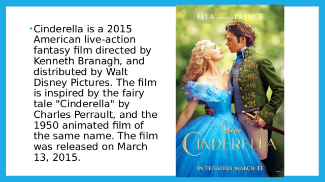Cinderella is a 2015 American live-action fantasy film directed by Kenneth Branagh, and distributed by Walt Disney Pictures. The film is inspired by the fairy tale 