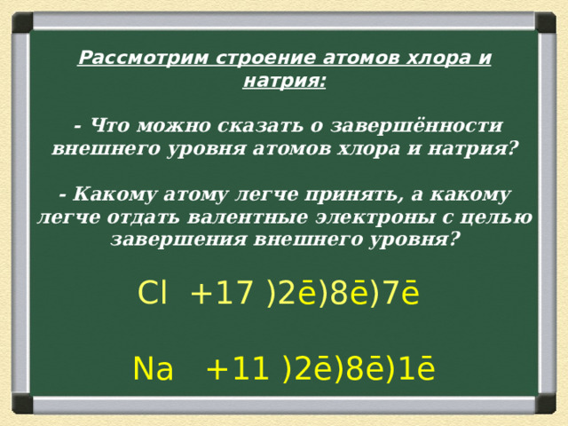 Рассмотрим строение атомов хлора и натрия:    - Что можно сказать о завершённости внешнего уровня атомов хлора и натрия?   - Какому атому легче принять, а какому легче отдать валентные электроны с целью завершения внешнего уровня?   Cl +17 )2 ē )8 ē )7 ē     Na +11 )2ē)8ē)1ē 