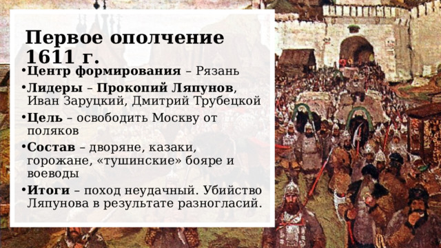 Первое ополчение 1611 г. Центр формирования – Рязань Лидеры – Прокопий Ляпунов , Иван Заруцкий, Дмитрий Трубецкой Цель – освободить Москву от поляков Состав – дворяне, казаки, горожане, «тушинские» бояре и воеводы Итоги – поход неудачный. Убийство Ляпунова в результате разногласий. 
