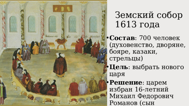 Земский собор 1613 года Состав : 700 человек (духовенство, дворяне, бояре, казаки, стрельцы) Цель : выбрать нового царя Решение : царем избран 16-летний Михаил Федорович Романов (сын тушинского патриарха Филарета) 