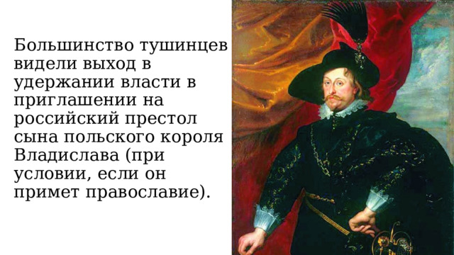 Большинство тушинцев видели выход в удержании власти в приглашении на российский престол сына польского короля Владислава (при условии, если он примет православие). 