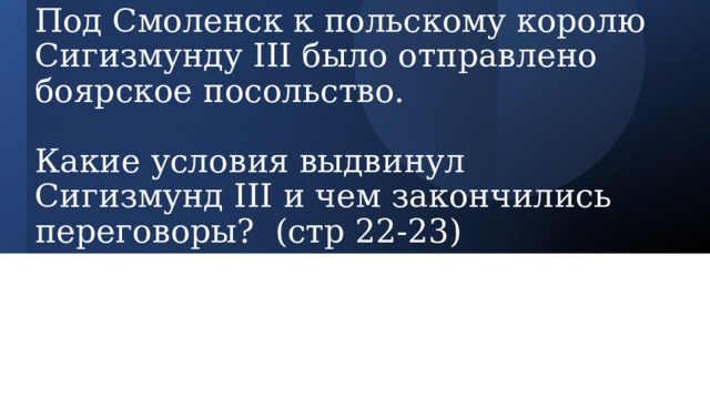 Под Смоленск к польскому королю Сигизмунду III было отправлено боярское посольство.   Какие условия выдвинул Сигизмунд III и чем закончились переговоры? (стр 22-23) 