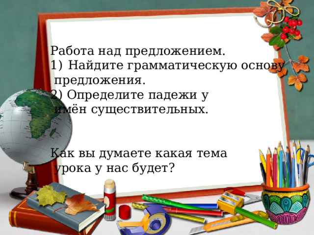Работа над предложением. Найдите грамматическую основу  предложения. 2) Определите падежи у  имён существительных. Как вы думаете какая тема  урока у нас будет? 