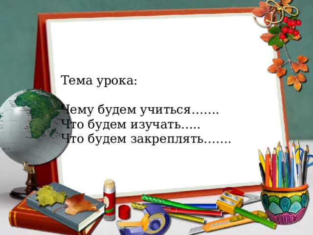 Тема урока: Чему будем учиться……. Что будем изучать….. Что будем закреплять……. 