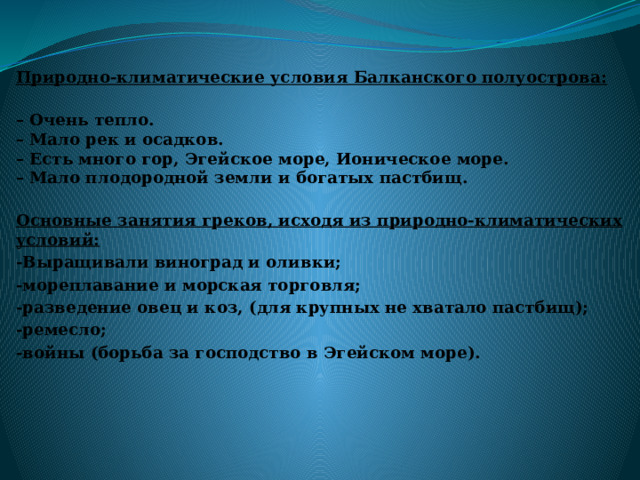 Природно-климатические условия Балканского полуострова:  – Очень тепло.  – Мало рек и осадков.  – Есть много гор, Эгейское море, Ионическое море.  – Мало плодородной земли и богатых пастбищ.   Основные занятия греков, исходя из природно-климатических условий: -Выращивали виноград и оливки; -мореплавание и морская торговля; -разведение овец и коз, (для крупных не хватало пастбищ); -ремесло; -войны (борьба за господство в Эгейском море).  