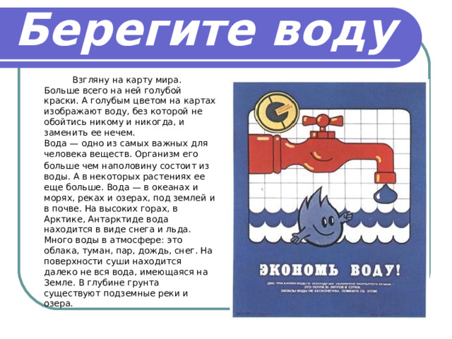 Берегите воду   Взгляну на карту мира. Больше всего на ней голубой краски. А голубым цветом на картах изображают воду, без которой не обойтись никому и никогда, и заменить ее нечем.   Вода — одно из самых важных для человека веществ. Организм его  больше чем наполовину состоит из воды. А в некоторых растениях ее еще больше. Вода — в океанах и морях, реках и озерах, под землей и в почве. На высоких горах, в Арктике, Антарктиде вода находится в виде снега и льда. Много воды в атмосфере: это облака, туман, пар, дождь, снег. На поверхности суши находится далеко не вся вода, имеющаяся на Земле. В глубине грунта существуют подземные реки и озера.  