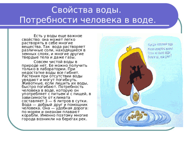 Свойства воды.  Потребности человека в воде.   Есть у воды еще важное свойство: она может легко растворять в себе многие вещества. Так вода растворяет различные соли, находящиеся в земных слоях, и многие другие твердые тела и даже газы.   Совсем чистой воды в природе нет. Ее можно получить только в лаборатории. При недостатке воды все гибнет. Растения при отсутствии воды увядают и могут погибнуть. Животные, если лишить их воды, быстро погибают. Потребность человека в воде, которую он употребляет с питьем и с пищей, в зависимости от климата составляет 3 — 6 литров в сутки. Вода — добрый друг и помощник человека. Она — удобная дорога: по морям и океанам плавают корабли. Именно поэтому многие города возникли на берегах рек. 