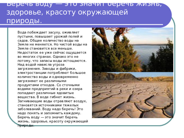 Беречь воду — это значит беречь жизнь, здоровье, красоту окружающей природы.   Вода побеждает засуху, оживляет пустыни, повышает урожай полей и садов. Общее количество воды на Земле не меняется. Но чистой воды на Земле становится все меньше. Недостаток ее уже сейчас ощущается во многих странах. Однако это не потому, что запасы воды истощаются. Над водой нависла угроза загрязнения. Заводы и фабрики, электростанции потребляют большое количество воды и одновременно загрязняют ее различными продуктами отходов. Со сточными водами предприятий в реки и озера попадают различные ядовитые вещества. В воде гибнет жизнь. Загнивающие воды отравляют воздух, становятся источниками тяжелых заболеваний. Воду надо беречь! Это надо понять и запомнить каждому. Беречь воду — это значит беречь жизнь, здоровье, красоту окружающей природы.   
