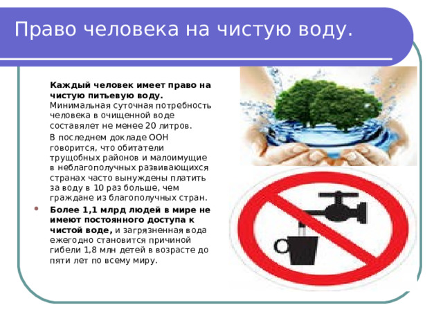 Право человека на чистую воду.   Каждый человек имеет право на чистую питьевую воду. Минимальная суточная потребность человека в очищенной воде составялет не менее 20 литров.   В последнем докладе ООН говорится, что обитатели трущобных районов и малоимущие в неблагополучных развивающихся странах часто вынуждены платить за воду в 10 раз больше, чем граждане из благополучных стран. Более 1,1 млрд людей в мире не имеют постоянного доступа к чистой воде, и загрязненная вода ежегодно становится причиной гибели 1,8 млн детей в возрасте до пяти лет по всему миру. 