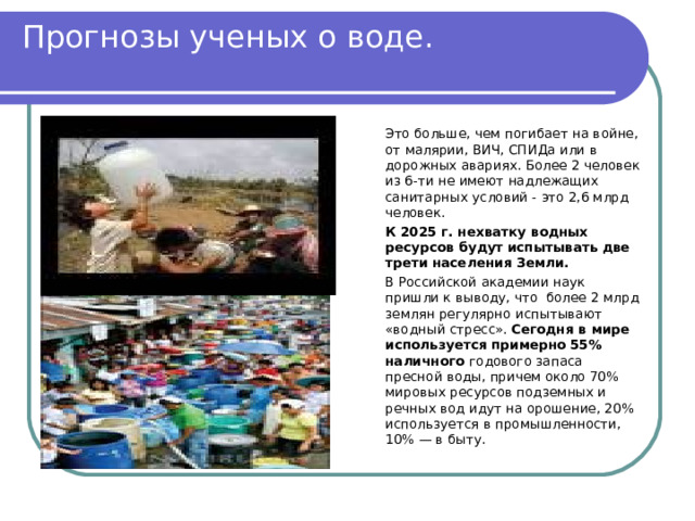 Прогнозы ученых о воде.   Это больше, чем погибает на войне, от малярии, ВИЧ, СПИДа или в дорожных авариях. Более 2 человек из 6-ти не имеют надлежащих санитарных условий - это 2,6 млрд человек.   К 2025 г. нехватку водных ресурсов будут испытывать две трети населения Земли.   В Российской академии наук пришли к выводу, что  более 2 млрд землян регулярно испытывают «водный стресс». Сегодня в мире используется примерно 55% наличного годового запаса пресной воды, причем около 70% мировых ресурсов подземных и речных вод идут на орошение, 20% используется в промышленности, 10% — в быту. 