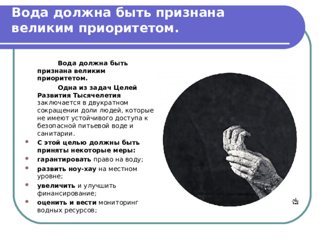  Вода должна быть признана великим приоритетом.     Вода должна быть признана великим приоритетом.   Одна из задач Целей Развития Тысячелетия заключается в двукратном сокращении доли людей, которые не имеют устойчивого доступа к безопасной питьевой воде и санитарии. С этой целью должны быть приняты некоторые меры: гарантировать право на воду; развить ноу-хау на местном уровне; увеличить и улучшить финансирование; оценить и вести мониторинг водных ресурсов; 