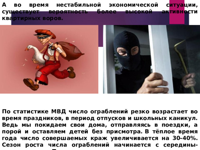 А во время нестабильной экономической ситуации, существует вероятность более высокой активности квартирных воров.              По статистике МВД число ограблений резко возрастает во время праздников, в период отпусков и школьных каникул. Ведь мы покидаем свои дома, отправляясь в поездки, а порой и оставляем детей без присмотра. В тёплое время года число совершаемых краж увеличивается на 30-40%. Сезон роста числа ограблений начинается с середины-конца марта. Т.е. сезон квартирных краж практически начался! 