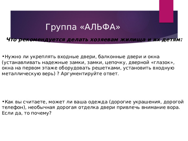 Группа «АЛЬФА»   Что рекомендуется делать хозяевам жилища и их детям:    Нужно ли укреплять входные двери, балконные двери и окна (устанавливать надежные замки, замки, цепочку, дверной «глазок», окна на первом этаже оборудовать решетками, установить входную металлическую верь) ? Аргументируйте ответ.      Как вы считаете, может ли ваша одежда (дорогие украшения, дорогой телефон), необычная дорогая отделка двери привлечь внимание вора. Если да, то почему? 