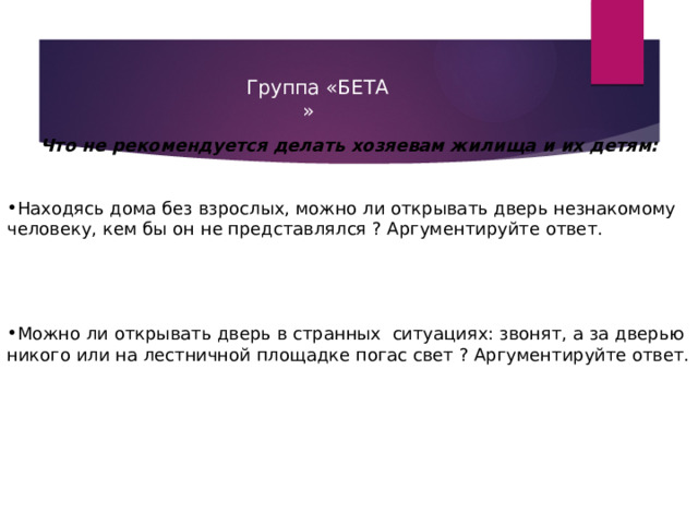  Группа «БЕТА  »  Что не рекомендуется делать хозяевам жилища и их детям:   Находясь дома без взрослых, можно ли открывать дверь незнакомому человеку, кем бы он не представлялся ? Аргументируйте ответ. Можно ли открывать дверь в странных ситуациях: звонят, а за дверью никого или на лестничной площадке погас свет ? Аргументируйте ответ. 