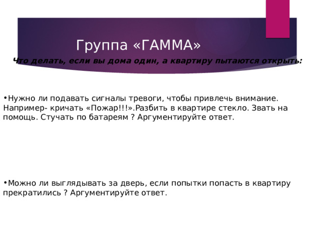 Группа «ГАММА»  Что делать, если вы дома один, а квартиру пытаются открыть:   Нужно ли подавать сигналы тревоги, чтобы привлечь внимание. Например- кричать «Пожар!!!».Разбить в квартире стекло. Звать на помощь. Стучать по батареям ? Аргументируйте ответ.   Можно ли выглядывать за дверь, если попытки попасть в квартиру прекратились ? Аргументируйте ответ. 
