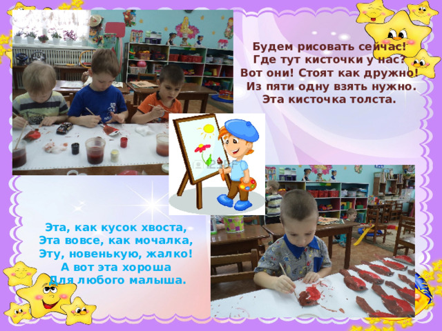 Будем рисовать сейчас!   Где тут кисточки у нас?   Вот они! Стоят как дружно!   Из пяти одну взять нужно.  Эта кисточка толста.    Эта, как кусок хвоста,   Эта вовсе, как мочалка,   Эту, новенькую, жалко!   А вот эта хороша   Для любого малыша.    
