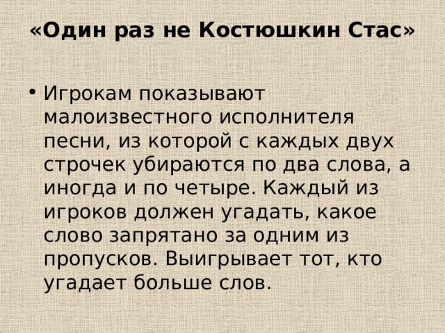 «Один раз не Костюшкин Стас»   Игрокам показывают малоизвестного исполнителя песни, из которой с каждых двух строчек убираются по два слова, а иногда и по четыре. Каждый из игроков должен угадать, какое слово запрятано за одним из пропусков. Выигрывает тот, кто угадает больше слов. 