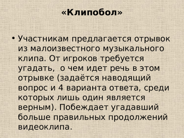 «Клипобол»   Участникам предлагается отрывок из малоизвестного музыкального клипа. От игроков требуется угадать, о чем идет речь в этом отрывке (задаётся наводящий вопрос и 4 варианта ответа, среди которых лишь один является верным). Побеждает угадавший больше правильных продолжений видеоклипа. 