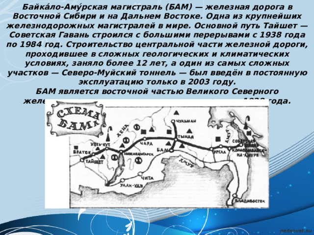 Байка́ло-Аму́рская магистраль (БАМ) — железная дорога в Восточной Сибири и на Дальнем Востоке. Одна из крупнейших железнодорожных магистралей в мире. Основной путь Тайшет — Советская Гавань строился с большими перерывами с 1938 года по 1984 год. Строительство центральной части железной дороги, проходившее в сложных геологических и климатических условиях, заняло более 12 лет, а один из самых сложных участков — Северо-Муйский тоннель — был введён в постоянную эксплуатацию только в 2003 году. БАМ является восточной частью Великого Северного железнодорожного пути — советского проекта 1928 года. 