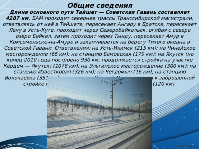 Общие сведения Длина основного пути Тайшет — Советская Гавань составляет 4287 км . БАМ проходит севернее трассы Транссибирской магистрали, ответвляясь от неё в Тайшете, пересекает Ангару в Братске, пересекает Лену в Усть-Куте, проходит через Северобайкальск, огибая с севера озеро Байкал, затем проходит через Тынду, пересекает Амур в Комсомольске-на-Амуре и заканчивается на берегу Тихого океана в Советской Гавани. Ответвления: на Усть-Илимск (215 км); на Чинейское месторождение (66 км); на станцию Бамовская (179 км); на Якутск (на конец 2010 года построено 930 км, продолжается стройка на участке Кёрдем — Якутск) (1078 км); на Эльгинское месторождение (300 км); на станцию Известковая (326 км); на Чегдомын (16 км); на станцию Волочаевка (351 км); на станцию Чёрный Мыс — дорога к заброшенной стройке подводного тоннеля на остров Сахалин (120 км). 