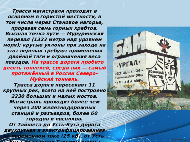 Трасса магистрали проходит в основном в гористой местности, в том числе через Становое нагорье, прорезая семь горных хребтов. Высшая точка пути — Муруринский перевал (1323 метра над уровнем моря); крутые уклоны при заходе на этот  перевал требуют применения двойной тяги и ограничения веса поездов. На трассе дороги пробито десять тоннелей, среди них — самый протяжённый в России Северо-Муйский тоннель. Трасса дороги пересекает 11 крупных рек, всего на ней построено 2230 больших и малых мостов. Магистраль проходит более чем через 200 железнодорожных станций и разъездов, более 60 городов и поселков. Oт Тайшетa до Усть-Кута дорога двухпутная и электрифицированная на переменном токе (25 кВ), от Усть-Кута до станции Таксимо дорога однопутная и электрифицирована на переменном токе (25 кВ), восточнее движение осуществляется на тепловозной тяге. 