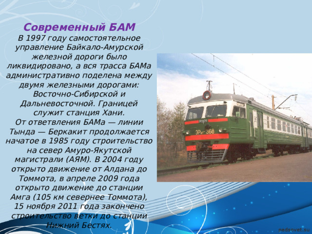 Современный БАМ В 1997 году самостоятельное управление Байкало-Амурской железной дороги было ликвидировано, а вся трасса БАМа административно поделена между двумя железными дорогами: Восточно-Сибирской и Дальневосточной. Границей служит станция Хани. От ответвления БАМа — линии Тында — Беркакит продолжается начатое в 1985 году строительство на север Амуро-Якутской магистрали (АЯМ). В 2004 году открыто движение от Алдана до Томмота, в апреле 2009 года открыто движение до станции Амга (105 км севернее Томмота), 15 ноября 2011 года закончено строительство ветки до станции Нижний Бестях. 