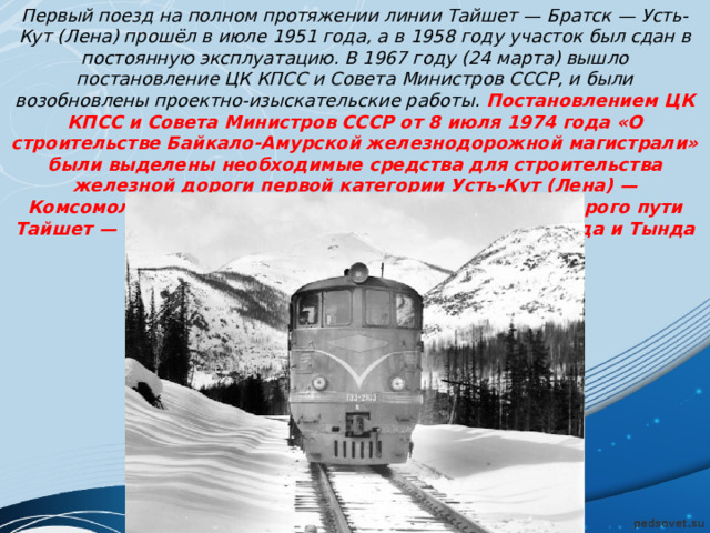 Первый поезд на полном протяжении линии Тайшет — Братск — Усть-Кут (Лена) прошёл в июле 1951 года, а в 1958 году участок был сдан в постоянную эксплуатацию. В 1967 году (24 марта) вышло постановление ЦК КПСС и Совета Министров СССР, и были возобновлены проектно-изыскательские работы. Постановлением ЦК КПСС и Совета Министров СССР от 8 июля 1974 года «О строительстве Байкало-Амурской железнодорожной магистрали» были выделены необходимые средства для строительства железной дороги первой категории Усть-Кут (Лена) — Комсомольск-на-Амуре протяжённостью 3145 км, второго пути Тайшет — Усть-Кут (Лена) — 680 км, линий Бам — Тында и Тында — Беркакит — 397 км. 