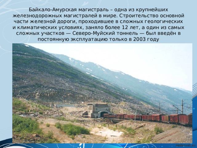 Байкало-Амурская магистраль – одна из крупнейших железнодорожных магистралей в мире. Строительство основной части железной дороги, проходившее в сложных геологических и климатических условиях, заняло более 12 лет, а один из самых сложных участков — Северо-Муйский тоннель — был введён в постоянную эксплуатацию только в 2003 году   
