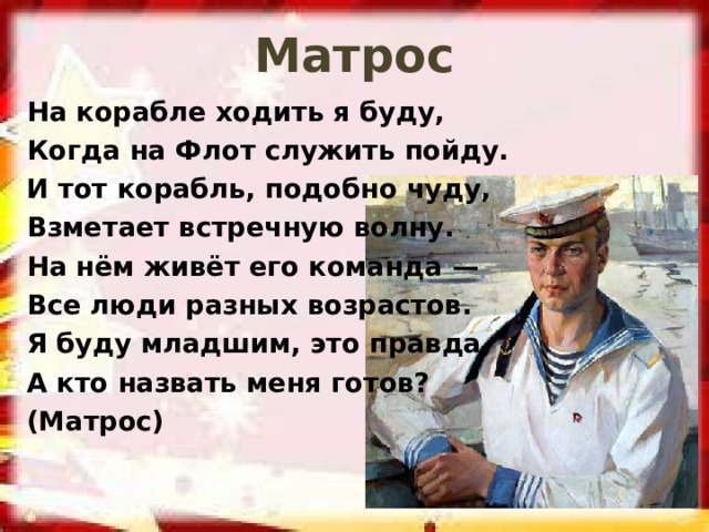 Матрос На корабле ходить я буду, Когда на Флот служить пойду. И тот корабль, подобно чуду, Взметает встречную волну. На нём живёт его команда — Все люди разных возрастов. Я буду младшим, это правда, А кто назвать меня готов? (Матрос) 