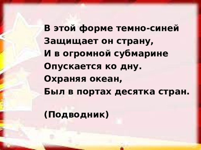 В этой форме темно-синей Защищает он страну, И в огромной субмарине Опускается ко дну. Охраняя океан, Был в портах десятка стран.  (Подводник)  