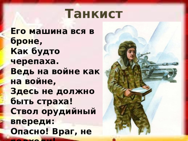 Танкист Его машина вся в броне, Как будто черепаха. Ведь на войне как на войне, Здесь не должно быть страха! Ствол орудийный впереди: Опасно! Враг, не подходи!  (Танкист) 
