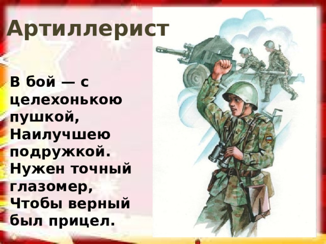 Артиллерист В бой — с целехонькою пушкой, Наилучшею подружкой. Нужен точный глазомер, Чтобы верный был прицел.  (Артиллерист) 