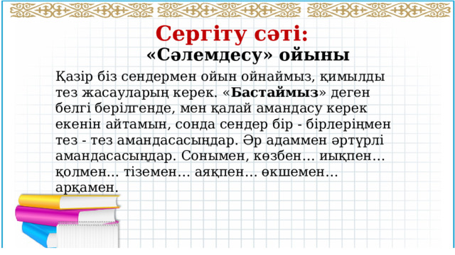 Сергіту сәті: «Сәлемдесу» ойыны Қазір біз сендермен ойын ойнаймыз, қимылды тез жасауларың керек. « Бастаймыз » деген белгі берілгенде, мен қалай амандасу керек екенін айтамын, сонда сендер бір - бірлеріңмен тез - тез амандасасыңдар. Әр адаммен әртүрлі амандасасыңдар. Сонымен, көзбен… иықпен… қолмен... тіземен… аяқпен… өкшемен… арқамен. 