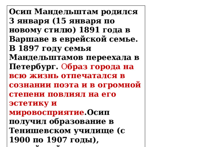 Осип Мандельштам родился 3 января (15 января по новому стилю) 1891 года в Варшаве в еврейской семье. В 1897 году семья Мандельштамов переехала в Петербург.  О браз города на всю жизнь отпечатался в сознании поэта и в огромной степени повлиял на его эстетику и мировосприятие .Осип получил образование в Тенишевском училище (с 1900 по 1907 годы), российской кузнице «культурных кадров» начала ХХ века. 