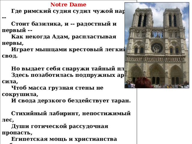 Notre Dame  Где римский судия судил чужой народ --  Стоит базилика, и -- радостный и первый --  Как некогда Адам, распластывая нервы,  Играет мышцами крестовый легкий свод.   Но выдает себя снаружи тайный план,  Здесь позаботилась подпружных арок сила,  Чтоб масса грузная стены не сокрушила,  И свода дерзкого бездействует таран.   Стихийный лабиринт, непостижимый лес,  Души готической рассудочная пропасть,  Египетская мощь и христианства робость,  С тростинкой рядом -- дуб, и всюду царь -- отвес.   Но чем внимательней, твердыня Notre Dame,  Я изучал твои чудовищные ребра,--  Тем чаще думал я: из тяжести недоброй  И я когда-нибудь прекрасное создам...   1912 