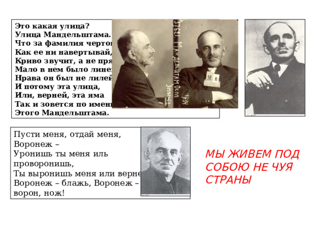 Это какая улица? Улица Мандельштама. Что за фамилия чертова - Как ее ни навертывай, Криво звучит, а не прямо. Мало в нем было линейного, Нрава он был не лилейного, И потому эта улица, Или, верней, эта яма Так и зовется по имени Этого Мандельштама. Пусти меня, отдай меня, Воронеж – Уронишь ты меня иль проворонишь, Ты выронишь меня или вернешь – Воронеж – блажь, Воронеж – ворон, нож! МЫ ЖИВЕМ ПОД СОБОЮ НЕ ЧУЯ СТРАНЫ 
